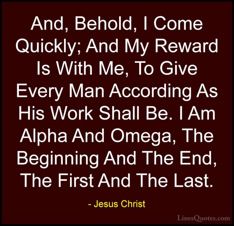 Jesus Christ Quotes (57) - And, Behold, I Come Quickly; And My Re... - QuotesAnd, Behold, I Come Quickly; And My Reward Is With Me, To Give Every Man According As His Work Shall Be. I Am Alpha And Omega, The Beginning And The End, The First And The Last.