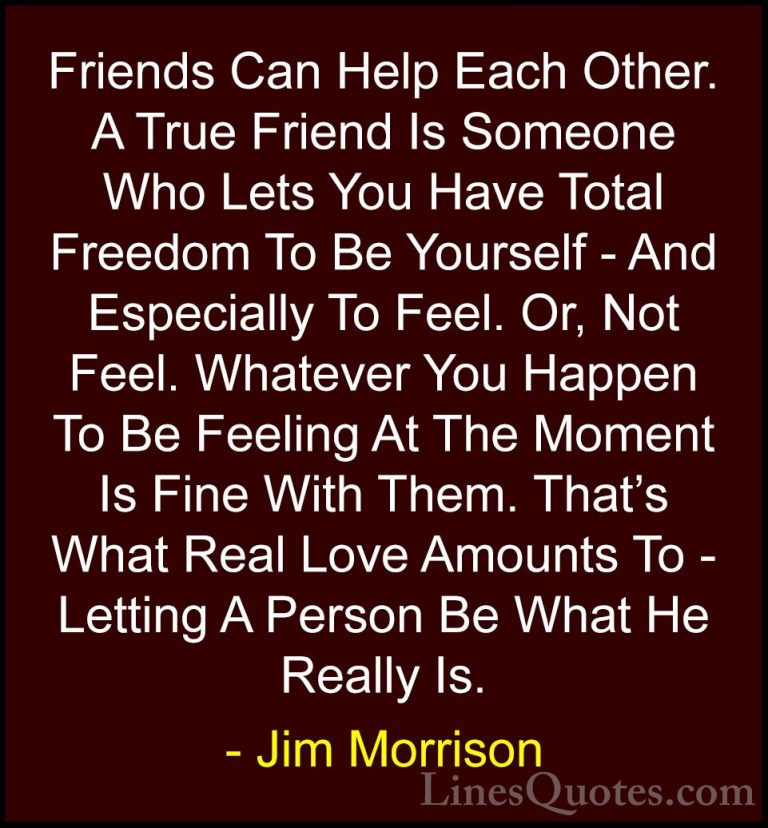 Jim Morrison Quotes (2) - Friends Can Help Each Other. A True Fri... - QuotesFriends Can Help Each Other. A True Friend Is Someone Who Lets You Have Total Freedom To Be Yourself - And Especially To Feel. Or, Not Feel. Whatever You Happen To Be Feeling At The Moment Is Fine With Them. That's What Real Love Amounts To - Letting A Person Be What He Really Is.