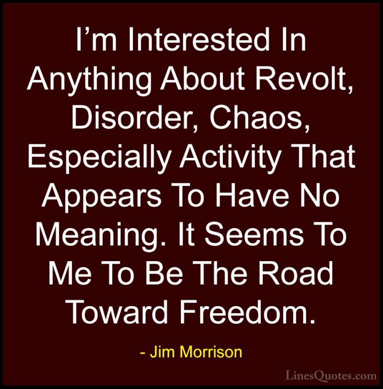 Jim Morrison Quotes (22) - I'm Interested In Anything About Revol... - QuotesI'm Interested In Anything About Revolt, Disorder, Chaos, Especially Activity That Appears To Have No Meaning. It Seems To Me To Be The Road Toward Freedom.
