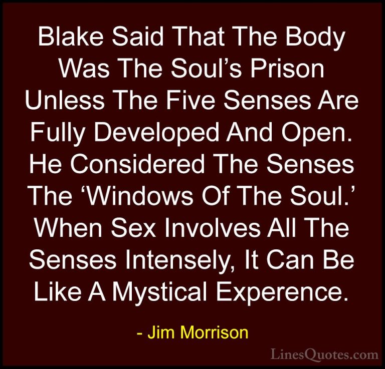 Jim Morrison Quotes (35) - Blake Said That The Body Was The Soul'... - QuotesBlake Said That The Body Was The Soul's Prison Unless The Five Senses Are Fully Developed And Open. He Considered The Senses The 'Windows Of The Soul.' When Sex Involves All The Senses Intensely, It Can Be Like A Mystical Experence.