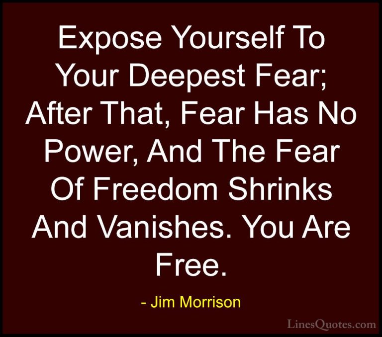 Jim Morrison Quotes (41) - Expose Yourself To Your Deepest Fear; ... - QuotesExpose Yourself To Your Deepest Fear; After That, Fear Has No Power, And The Fear Of Freedom Shrinks And Vanishes. You Are Free.