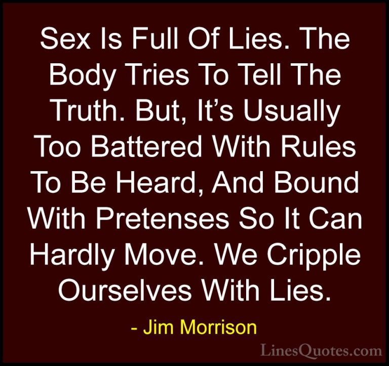 Jim Morrison Quotes (43) - Sex Is Full Of Lies. The Body Tries To... - QuotesSex Is Full Of Lies. The Body Tries To Tell The Truth. But, It's Usually Too Battered With Rules To Be Heard, And Bound With Pretenses So It Can Hardly Move. We Cripple Ourselves With Lies.