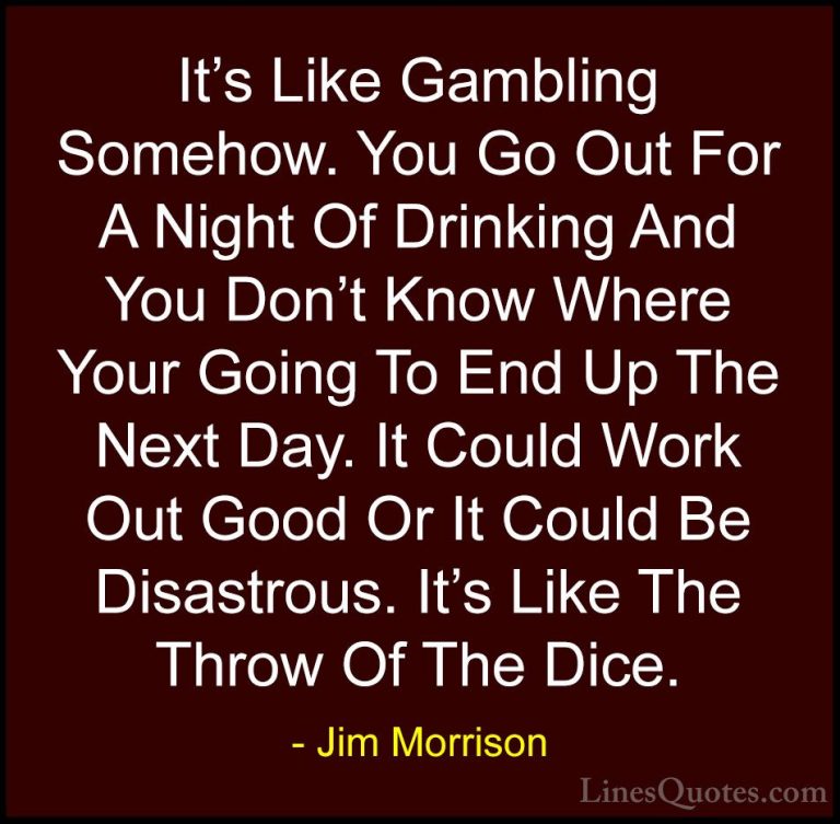 Jim Morrison Quotes (44) - It's Like Gambling Somehow. You Go Out... - QuotesIt's Like Gambling Somehow. You Go Out For A Night Of Drinking And You Don't Know Where Your Going To End Up The Next Day. It Could Work Out Good Or It Could Be Disastrous. It's Like The Throw Of The Dice.