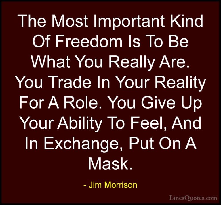 Jim Morrison Quotes (7) - The Most Important Kind Of Freedom Is T... - QuotesThe Most Important Kind Of Freedom Is To Be What You Really Are. You Trade In Your Reality For A Role. You Give Up Your Ability To Feel, And In Exchange, Put On A Mask.