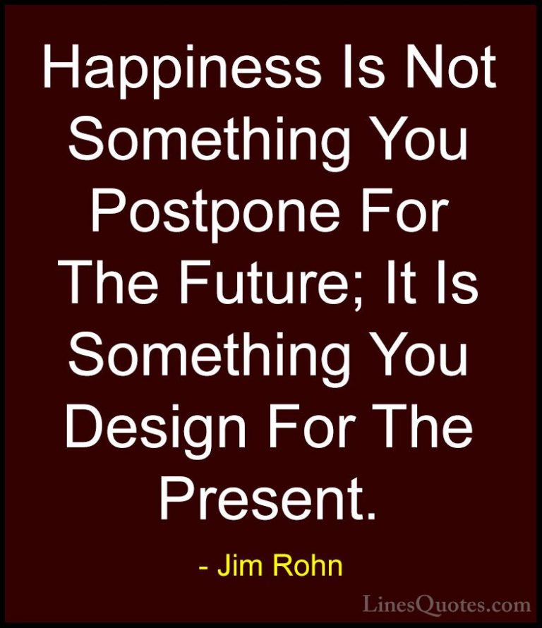 Jim Rohn Quotes (1) - Happiness Is Not Something You Postpone For... - QuotesHappiness Is Not Something You Postpone For The Future; It Is Something You Design For The Present.