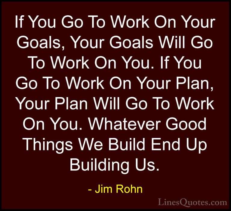 Jim Rohn Quotes (12) - If You Go To Work On Your Goals, Your Goal... - QuotesIf You Go To Work On Your Goals, Your Goals Will Go To Work On You. If You Go To Work On Your Plan, Your Plan Will Go To Work On You. Whatever Good Things We Build End Up Building Us.