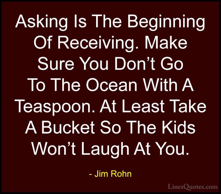 Jim Rohn Quotes (123) - Asking Is The Beginning Of Receiving. Mak... - QuotesAsking Is The Beginning Of Receiving. Make Sure You Don't Go To The Ocean With A Teaspoon. At Least Take A Bucket So The Kids Won't Laugh At You.