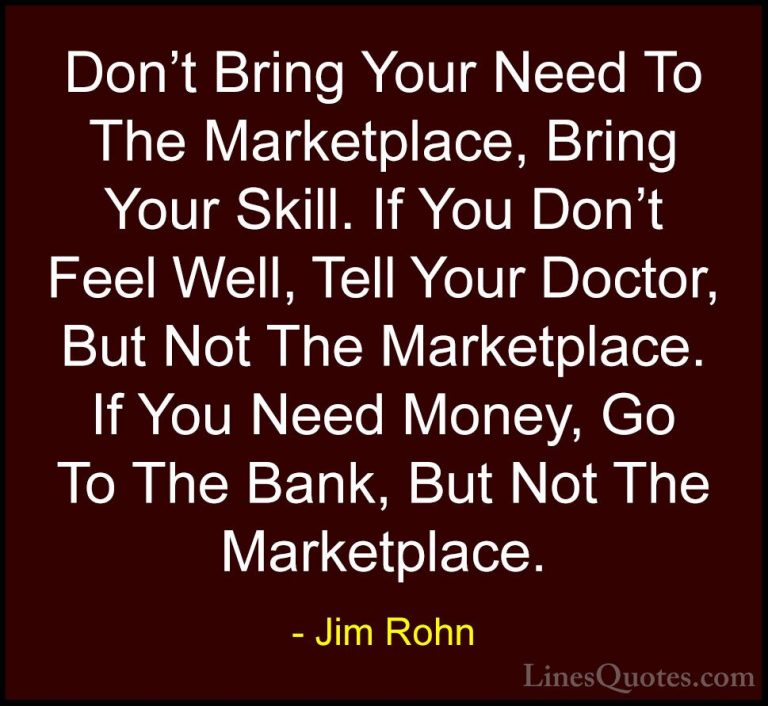 Jim Rohn Quotes (126) - Don't Bring Your Need To The Marketplace,... - QuotesDon't Bring Your Need To The Marketplace, Bring Your Skill. If You Don't Feel Well, Tell Your Doctor, But Not The Marketplace. If You Need Money, Go To The Bank, But Not The Marketplace.