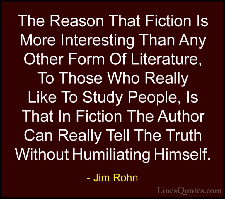 Jim Rohn Quotes (129) - The Reason That Fiction Is More Interesti... - QuotesThe Reason That Fiction Is More Interesting Than Any Other Form Of Literature, To Those Who Really Like To Study People, Is That In Fiction The Author Can Really Tell The Truth Without Humiliating Himself.