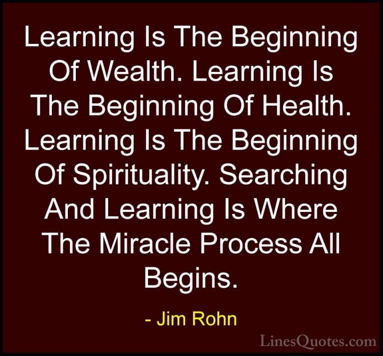 Jim Rohn Quotes (13) - Learning Is The Beginning Of Wealth. Learn... - QuotesLearning Is The Beginning Of Wealth. Learning Is The Beginning Of Health. Learning Is The Beginning Of Spirituality. Searching And Learning Is Where The Miracle Process All Begins.