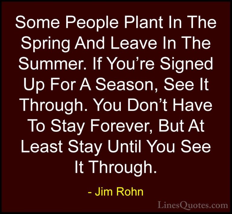 Jim Rohn Quotes (135) - Some People Plant In The Spring And Leave... - QuotesSome People Plant In The Spring And Leave In The Summer. If You're Signed Up For A Season, See It Through. You Don't Have To Stay Forever, But At Least Stay Until You See It Through.