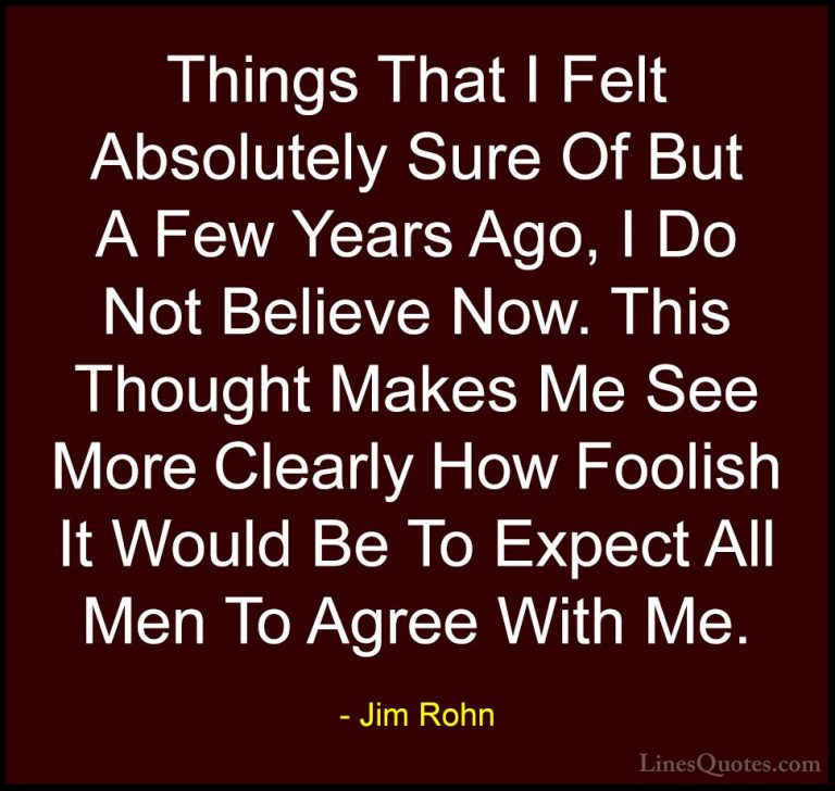 Jim Rohn Quotes (137) - Things That I Felt Absolutely Sure Of But... - QuotesThings That I Felt Absolutely Sure Of But A Few Years Ago, I Do Not Believe Now. This Thought Makes Me See More Clearly How Foolish It Would Be To Expect All Men To Agree With Me.