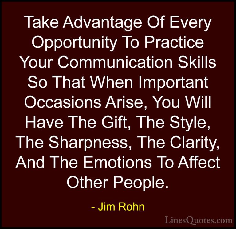 Jim Rohn Quotes (15) - Take Advantage Of Every Opportunity To Pra... - QuotesTake Advantage Of Every Opportunity To Practice Your Communication Skills So That When Important Occasions Arise, You Will Have The Gift, The Style, The Sharpness, The Clarity, And The Emotions To Affect Other People.