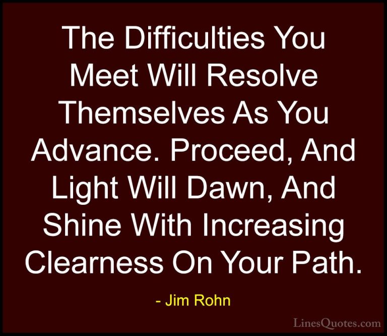 Jim Rohn Quotes (17) - The Difficulties You Meet Will Resolve The... - QuotesThe Difficulties You Meet Will Resolve Themselves As You Advance. Proceed, And Light Will Dawn, And Shine With Increasing Clearness On Your Path.