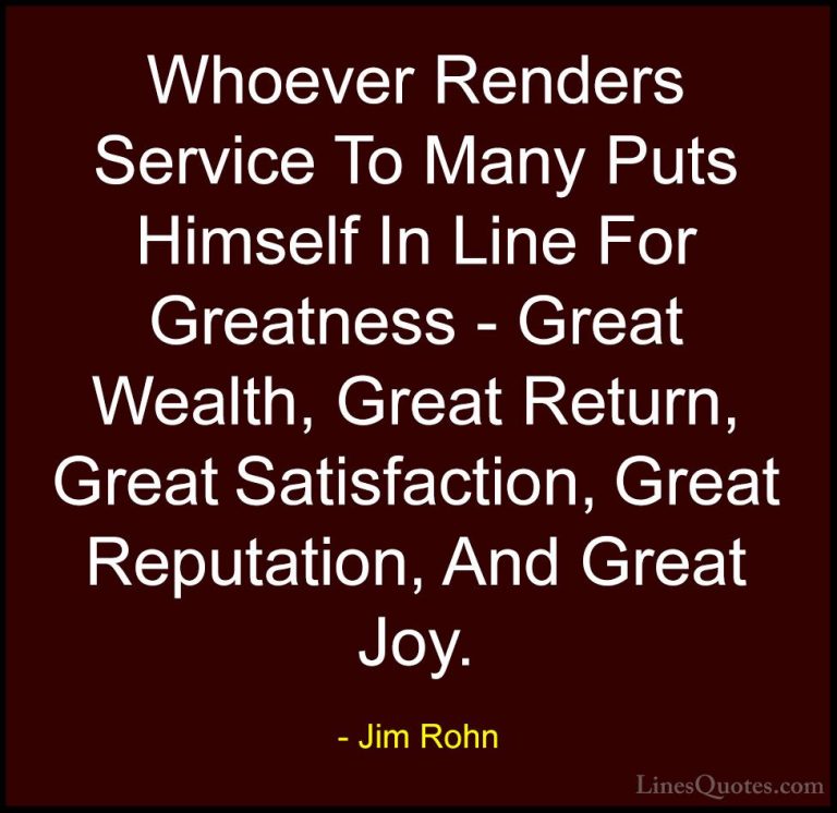 Jim Rohn Quotes (28) - Whoever Renders Service To Many Puts Himse... - QuotesWhoever Renders Service To Many Puts Himself In Line For Greatness - Great Wealth, Great Return, Great Satisfaction, Great Reputation, And Great Joy.