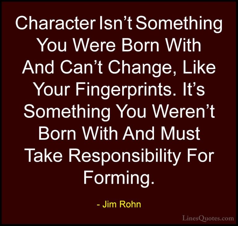 Jim Rohn Quotes (30) - Character Isn't Something You Were Born Wi... - QuotesCharacter Isn't Something You Were Born With And Can't Change, Like Your Fingerprints. It's Something You Weren't Born With And Must Take Responsibility For Forming.