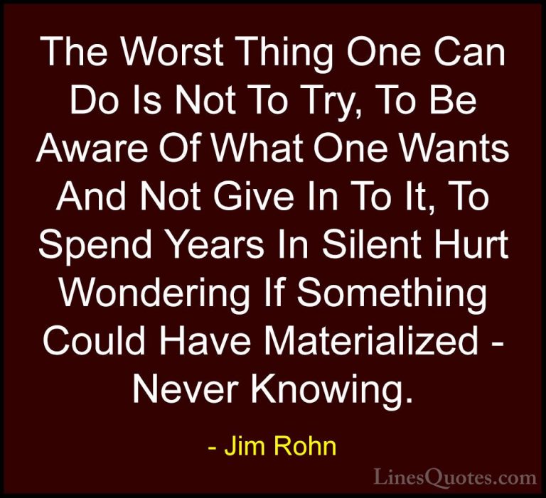 Jim Rohn Quotes (46) - The Worst Thing One Can Do Is Not To Try, ... - QuotesThe Worst Thing One Can Do Is Not To Try, To Be Aware Of What One Wants And Not Give In To It, To Spend Years In Silent Hurt Wondering If Something Could Have Materialized - Never Knowing.