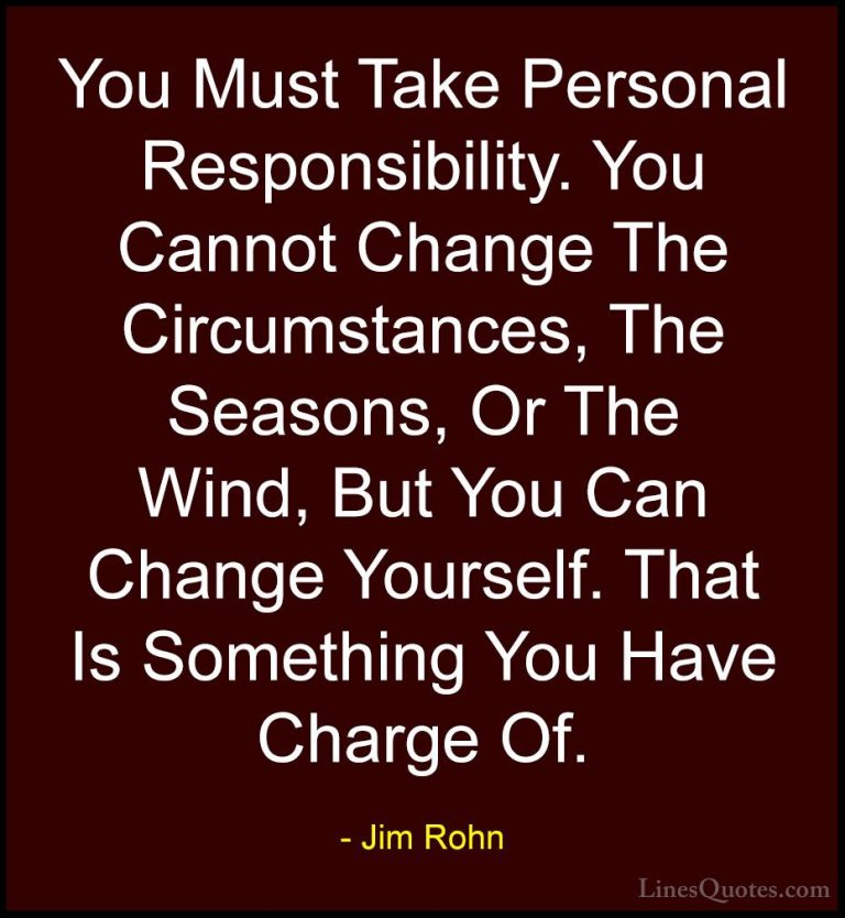 Jim Rohn Quotes (74) - You Must Take Personal Responsibility. You... - QuotesYou Must Take Personal Responsibility. You Cannot Change The Circumstances, The Seasons, Or The Wind, But You Can Change Yourself. That Is Something You Have Charge Of.