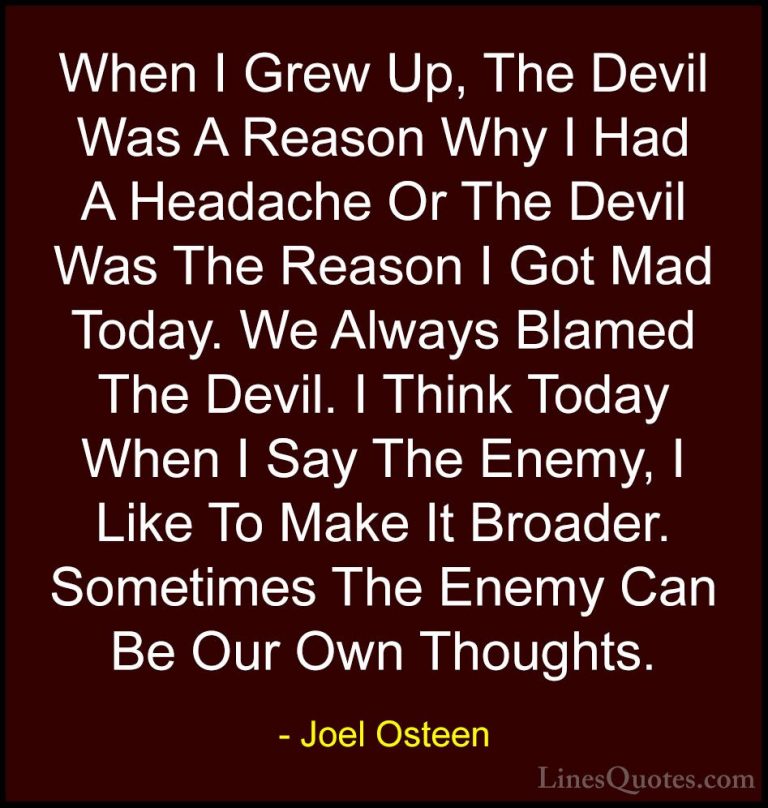 Joel Osteen Quotes (101) - When I Grew Up, The Devil Was A Reason... - QuotesWhen I Grew Up, The Devil Was A Reason Why I Had A Headache Or The Devil Was The Reason I Got Mad Today. We Always Blamed The Devil. I Think Today When I Say The Enemy, I Like To Make It Broader. Sometimes The Enemy Can Be Our Own Thoughts.