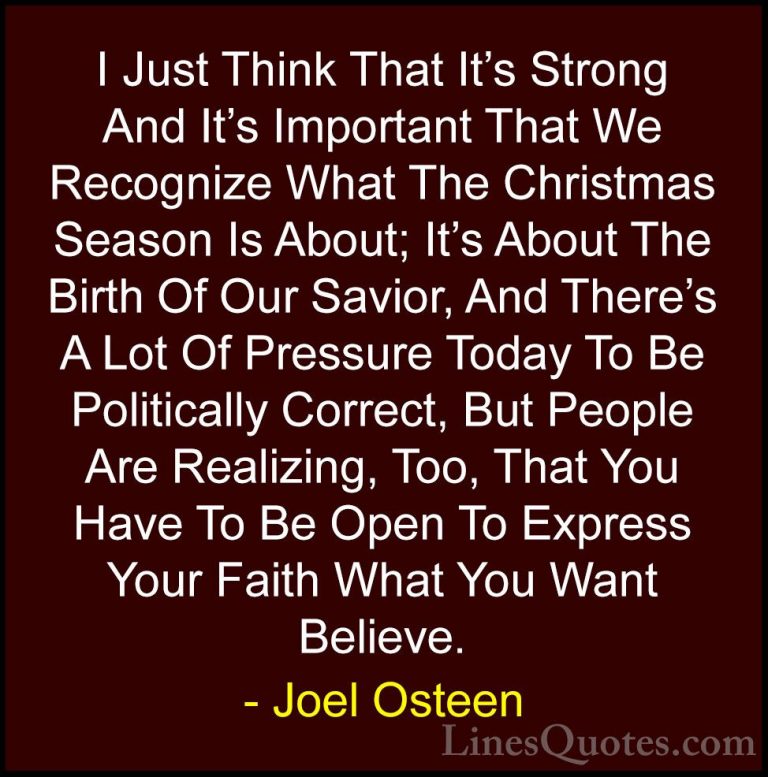Joel Osteen Quotes (102) - I Just Think That It's Strong And It's... - QuotesI Just Think That It's Strong And It's Important That We Recognize What The Christmas Season Is About; It's About The Birth Of Our Savior, And There's A Lot Of Pressure Today To Be Politically Correct, But People Are Realizing, Too, That You Have To Be Open To Express Your Faith What You Want Believe.