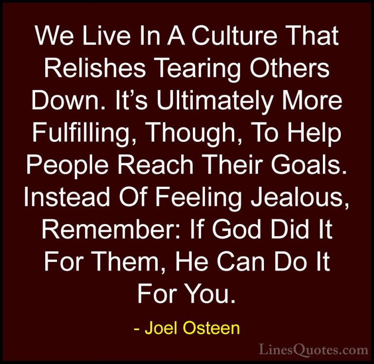 Joel Osteen Quotes (104) - We Live In A Culture That Relishes Tea... - QuotesWe Live In A Culture That Relishes Tearing Others Down. It's Ultimately More Fulfilling, Though, To Help People Reach Their Goals. Instead Of Feeling Jealous, Remember: If God Did It For Them, He Can Do It For You.