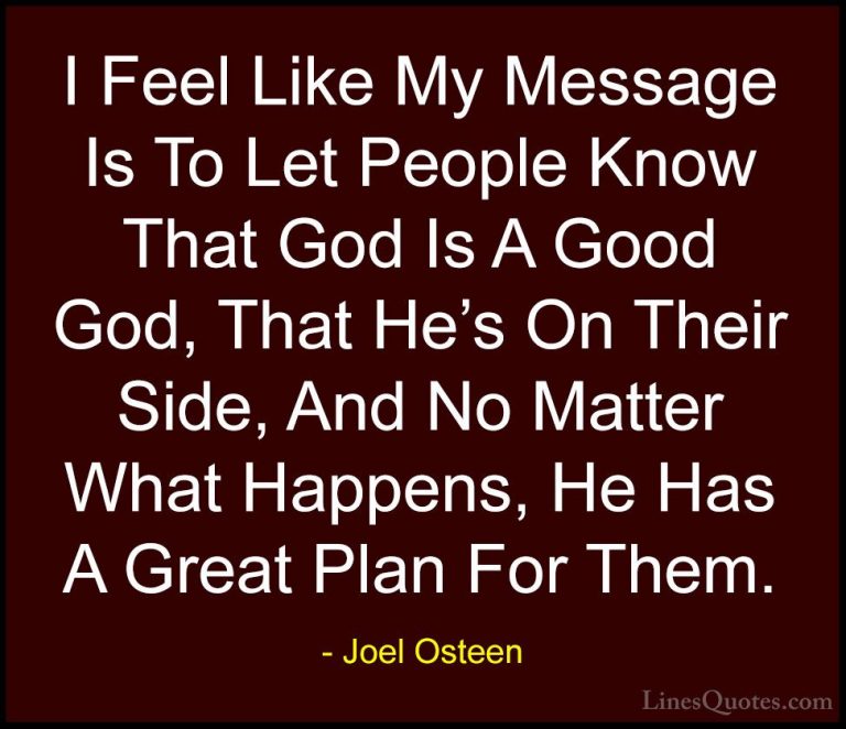 Joel Osteen Quotes (115) - I Feel Like My Message Is To Let Peopl... - QuotesI Feel Like My Message Is To Let People Know That God Is A Good God, That He's On Their Side, And No Matter What Happens, He Has A Great Plan For Them.