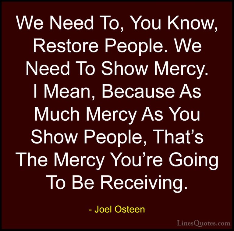 Joel Osteen Quotes (116) - We Need To, You Know, Restore People. ... - QuotesWe Need To, You Know, Restore People. We Need To Show Mercy. I Mean, Because As Much Mercy As You Show People, That's The Mercy You're Going To Be Receiving.