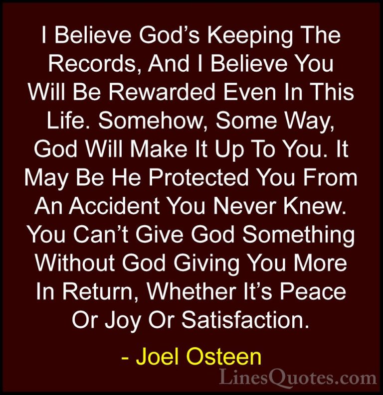 Joel Osteen Quotes (117) - I Believe God's Keeping The Records, A... - QuotesI Believe God's Keeping The Records, And I Believe You Will Be Rewarded Even In This Life. Somehow, Some Way, God Will Make It Up To You. It May Be He Protected You From An Accident You Never Knew. You Can't Give God Something Without God Giving You More In Return, Whether It's Peace Or Joy Or Satisfaction.