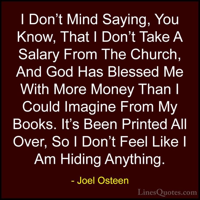 Joel Osteen Quotes (118) - I Don't Mind Saying, You Know, That I ... - QuotesI Don't Mind Saying, You Know, That I Don't Take A Salary From The Church, And God Has Blessed Me With More Money Than I Could Imagine From My Books. It's Been Printed All Over, So I Don't Feel Like I Am Hiding Anything.