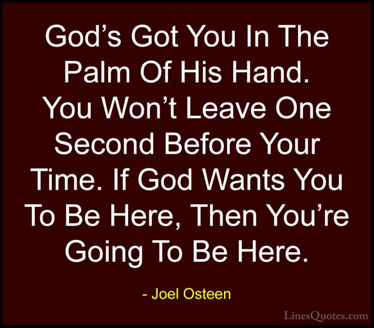 Joel Osteen Quotes (119) - God's Got You In The Palm Of His Hand.... - QuotesGod's Got You In The Palm Of His Hand. You Won't Leave One Second Before Your Time. If God Wants You To Be Here, Then You're Going To Be Here.