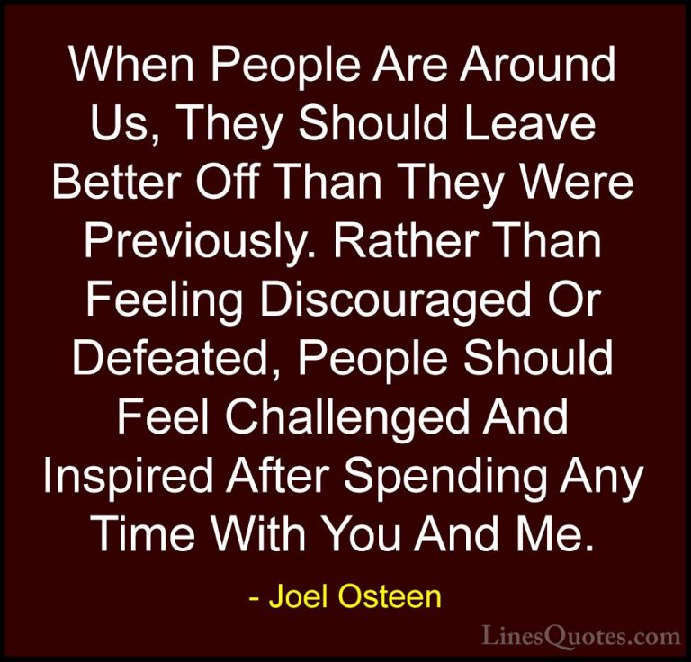 Joel Osteen Quotes (120) - When People Are Around Us, They Should... - QuotesWhen People Are Around Us, They Should Leave Better Off Than They Were Previously. Rather Than Feeling Discouraged Or Defeated, People Should Feel Challenged And Inspired After Spending Any Time With You And Me.