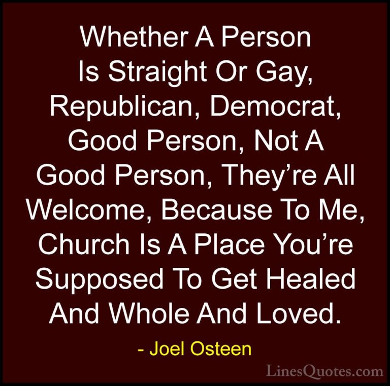 Joel Osteen Quotes (123) - Whether A Person Is Straight Or Gay, R... - QuotesWhether A Person Is Straight Or Gay, Republican, Democrat, Good Person, Not A Good Person, They're All Welcome, Because To Me, Church Is A Place You're Supposed To Get Healed And Whole And Loved.
