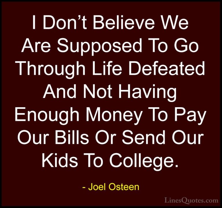 Joel Osteen Quotes (127) - I Don't Believe We Are Supposed To Go ... - QuotesI Don't Believe We Are Supposed To Go Through Life Defeated And Not Having Enough Money To Pay Our Bills Or Send Our Kids To College.