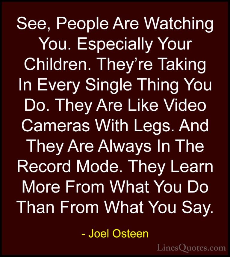 Joel Osteen Quotes (131) - See, People Are Watching You. Especial... - QuotesSee, People Are Watching You. Especially Your Children. They're Taking In Every Single Thing You Do. They Are Like Video Cameras With Legs. And They Are Always In The Record Mode. They Learn More From What You Do Than From What You Say.