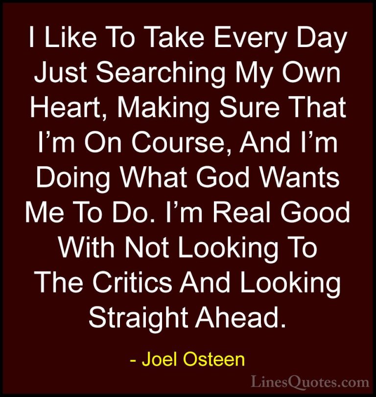 Joel Osteen Quotes (136) - I Like To Take Every Day Just Searchin... - QuotesI Like To Take Every Day Just Searching My Own Heart, Making Sure That I'm On Course, And I'm Doing What God Wants Me To Do. I'm Real Good With Not Looking To The Critics And Looking Straight Ahead.