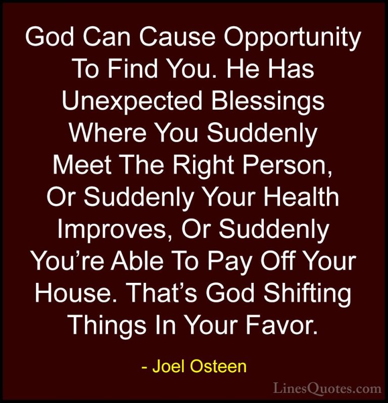 Joel Osteen Quotes (14) - God Can Cause Opportunity To Find You. ... - QuotesGod Can Cause Opportunity To Find You. He Has Unexpected Blessings Where You Suddenly Meet The Right Person, Or Suddenly Your Health Improves, Or Suddenly You're Able To Pay Off Your House. That's God Shifting Things In Your Favor.