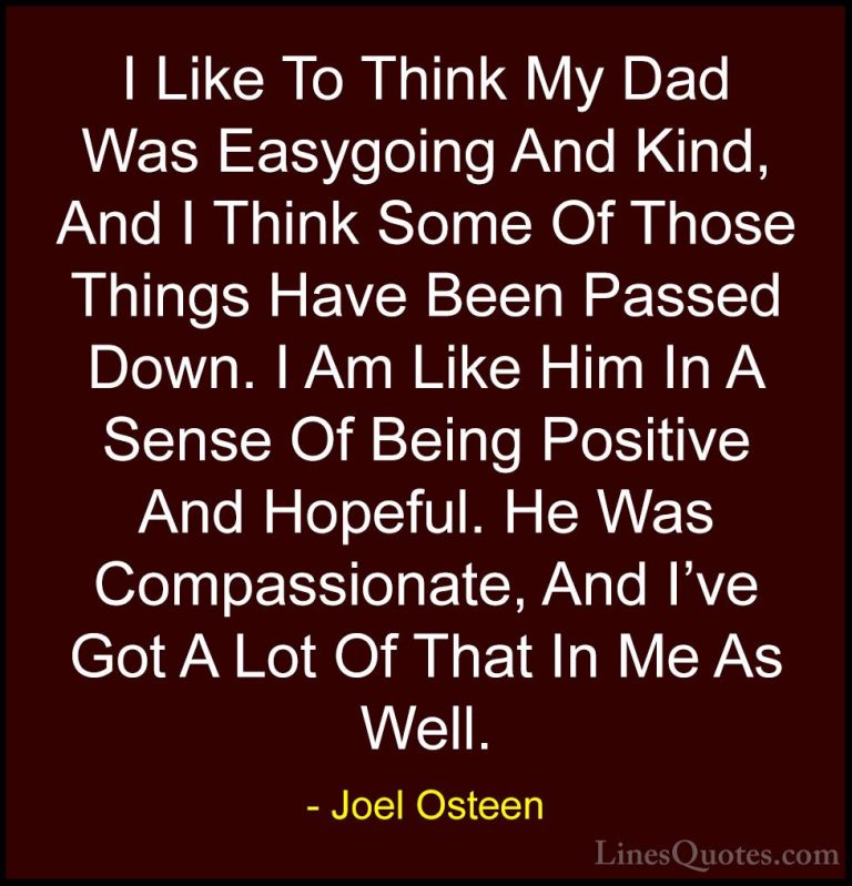 Joel Osteen Quotes (144) - I Like To Think My Dad Was Easygoing A... - QuotesI Like To Think My Dad Was Easygoing And Kind, And I Think Some Of Those Things Have Been Passed Down. I Am Like Him In A Sense Of Being Positive And Hopeful. He Was Compassionate, And I've Got A Lot Of That In Me As Well.
