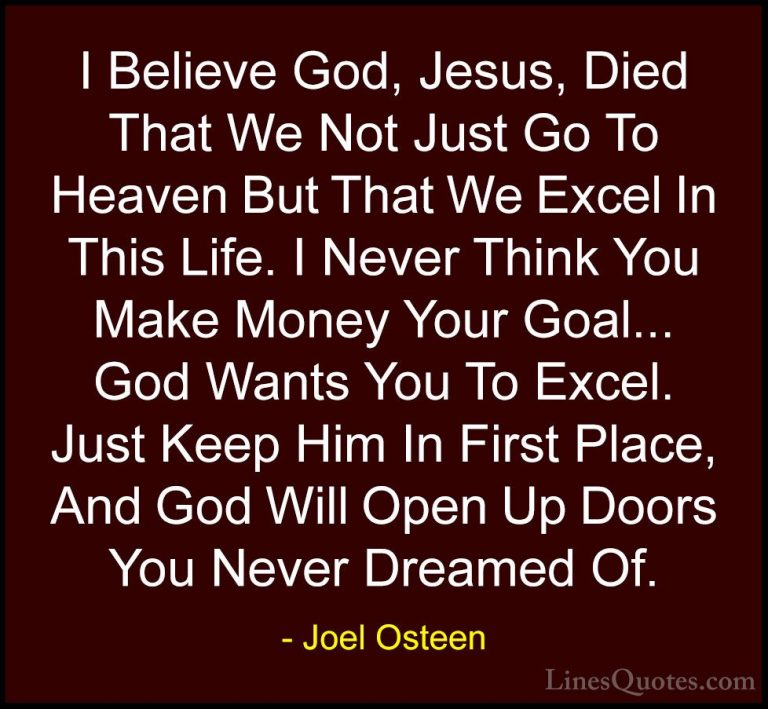 Joel Osteen Quotes (147) - I Believe God, Jesus, Died That We Not... - QuotesI Believe God, Jesus, Died That We Not Just Go To Heaven But That We Excel In This Life. I Never Think You Make Money Your Goal... God Wants You To Excel. Just Keep Him In First Place, And God Will Open Up Doors You Never Dreamed Of.