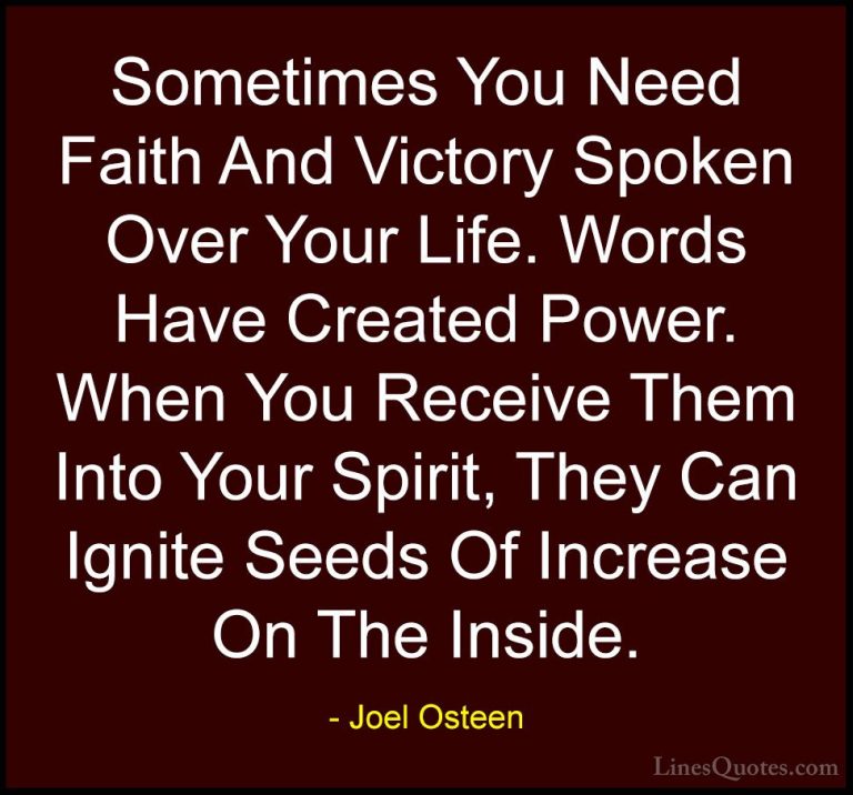 Joel Osteen Quotes (149) - Sometimes You Need Faith And Victory S... - QuotesSometimes You Need Faith And Victory Spoken Over Your Life. Words Have Created Power. When You Receive Them Into Your Spirit, They Can Ignite Seeds Of Increase On The Inside.