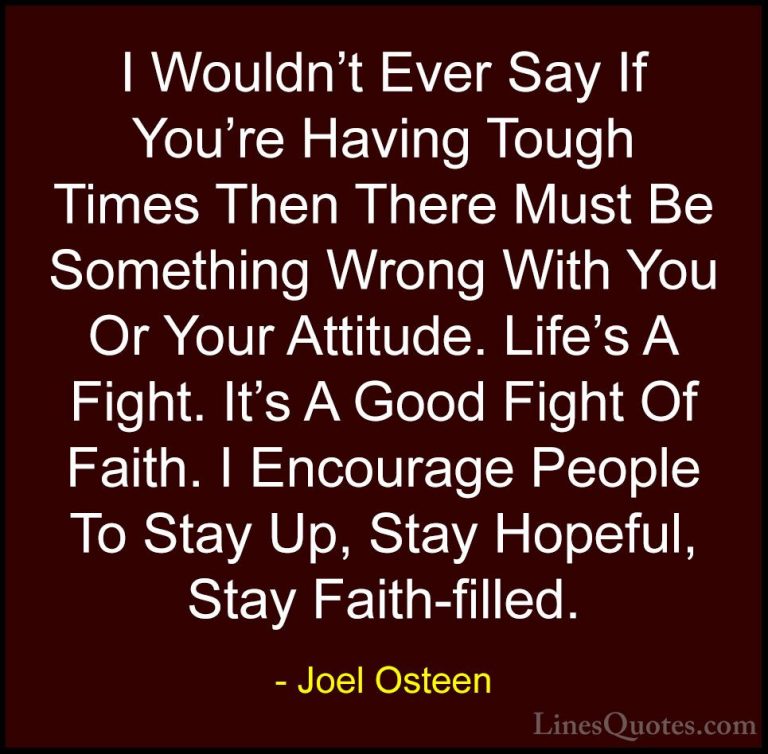 Joel Osteen Quotes (15) - I Wouldn't Ever Say If You're Having To... - QuotesI Wouldn't Ever Say If You're Having Tough Times Then There Must Be Something Wrong With You Or Your Attitude. Life's A Fight. It's A Good Fight Of Faith. I Encourage People To Stay Up, Stay Hopeful, Stay Faith-filled.