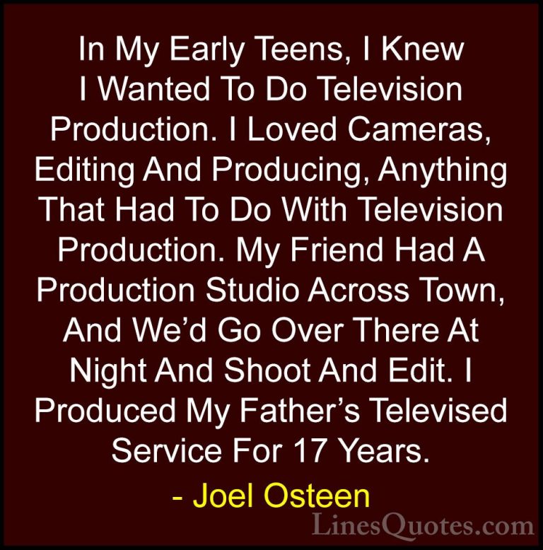 Joel Osteen Quotes (151) - In My Early Teens, I Knew I Wanted To ... - QuotesIn My Early Teens, I Knew I Wanted To Do Television Production. I Loved Cameras, Editing And Producing, Anything That Had To Do With Television Production. My Friend Had A Production Studio Across Town, And We'd Go Over There At Night And Shoot And Edit. I Produced My Father's Televised Service For 17 Years.