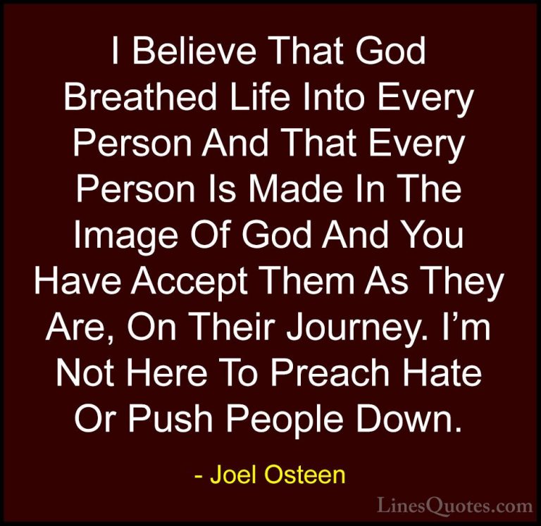 Joel Osteen Quotes (153) - I Believe That God Breathed Life Into ... - QuotesI Believe That God Breathed Life Into Every Person And That Every Person Is Made In The Image Of God And You Have Accept Them As They Are, On Their Journey. I'm Not Here To Preach Hate Or Push People Down.
