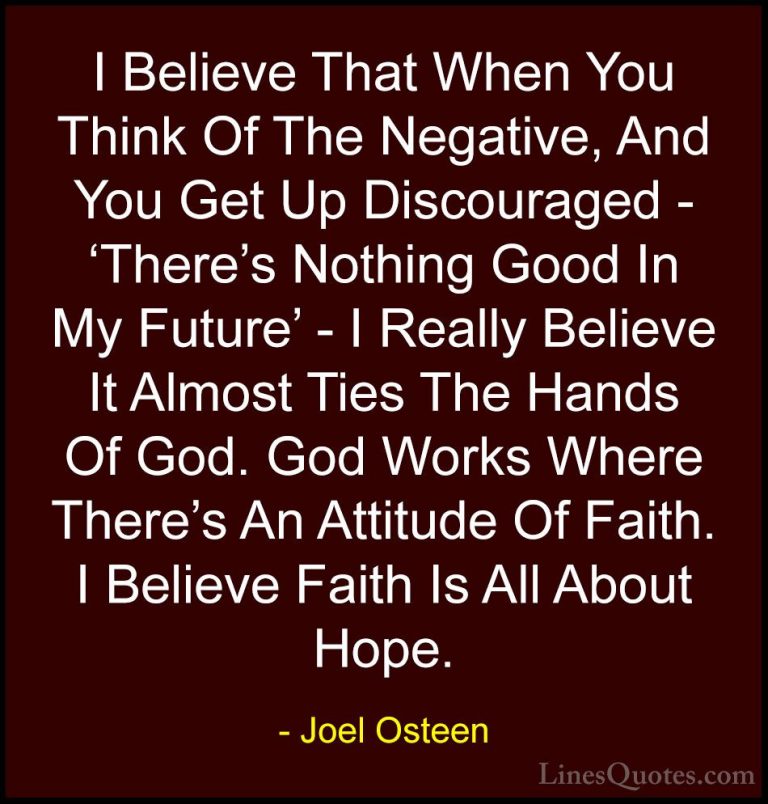 Joel Osteen Quotes (154) - I Believe That When You Think Of The N... - QuotesI Believe That When You Think Of The Negative, And You Get Up Discouraged - 'There's Nothing Good In My Future' - I Really Believe It Almost Ties The Hands Of God. God Works Where There's An Attitude Of Faith. I Believe Faith Is All About Hope.
