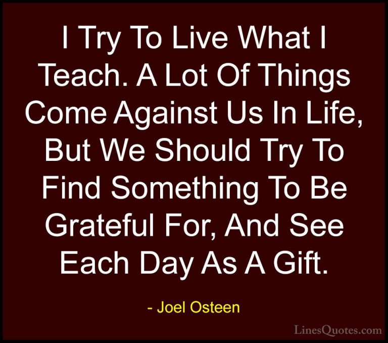 Joel Osteen Quotes (155) - I Try To Live What I Teach. A Lot Of T... - QuotesI Try To Live What I Teach. A Lot Of Things Come Against Us In Life, But We Should Try To Find Something To Be Grateful For, And See Each Day As A Gift.