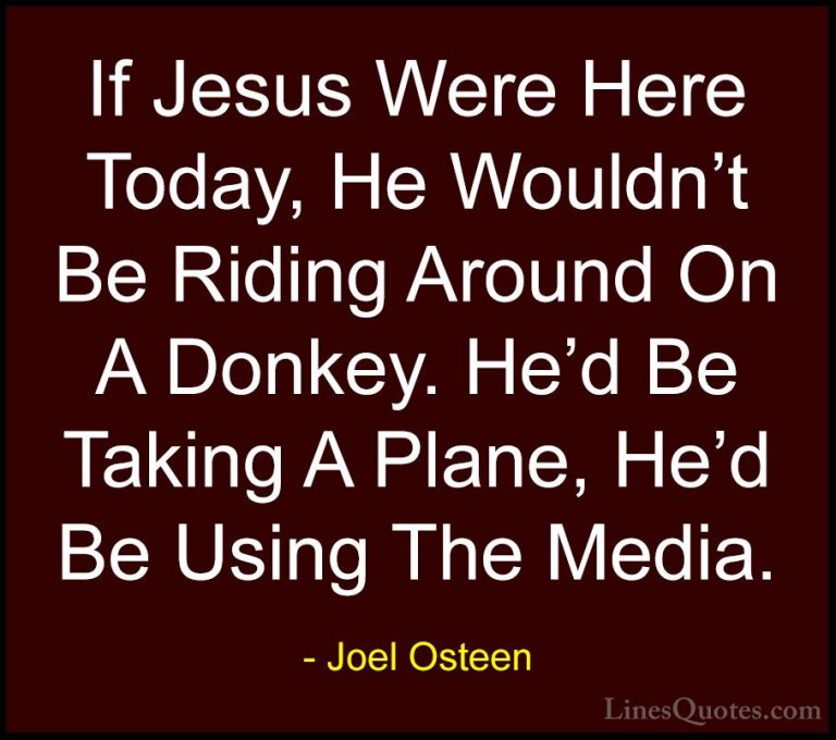 Joel Osteen Quotes (162) - If Jesus Were Here Today, He Wouldn't ... - QuotesIf Jesus Were Here Today, He Wouldn't Be Riding Around On A Donkey. He'd Be Taking A Plane, He'd Be Using The Media.