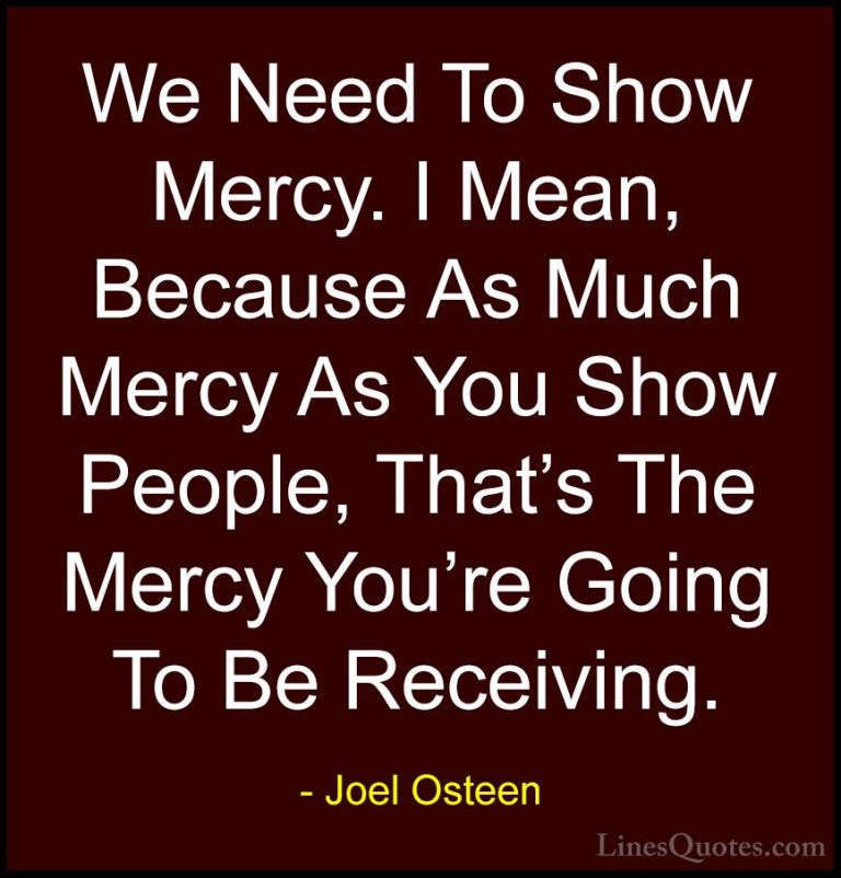 Joel Osteen Quotes (166) - We Need To Show Mercy. I Mean, Because... - QuotesWe Need To Show Mercy. I Mean, Because As Much Mercy As You Show People, That's The Mercy You're Going To Be Receiving.
