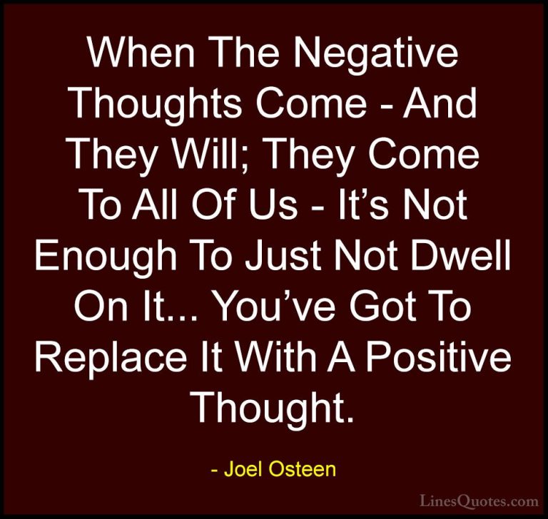 Joel Osteen Quotes (17) - When The Negative Thoughts Come - And T... - QuotesWhen The Negative Thoughts Come - And They Will; They Come To All Of Us - It's Not Enough To Just Not Dwell On It... You've Got To Replace It With A Positive Thought.