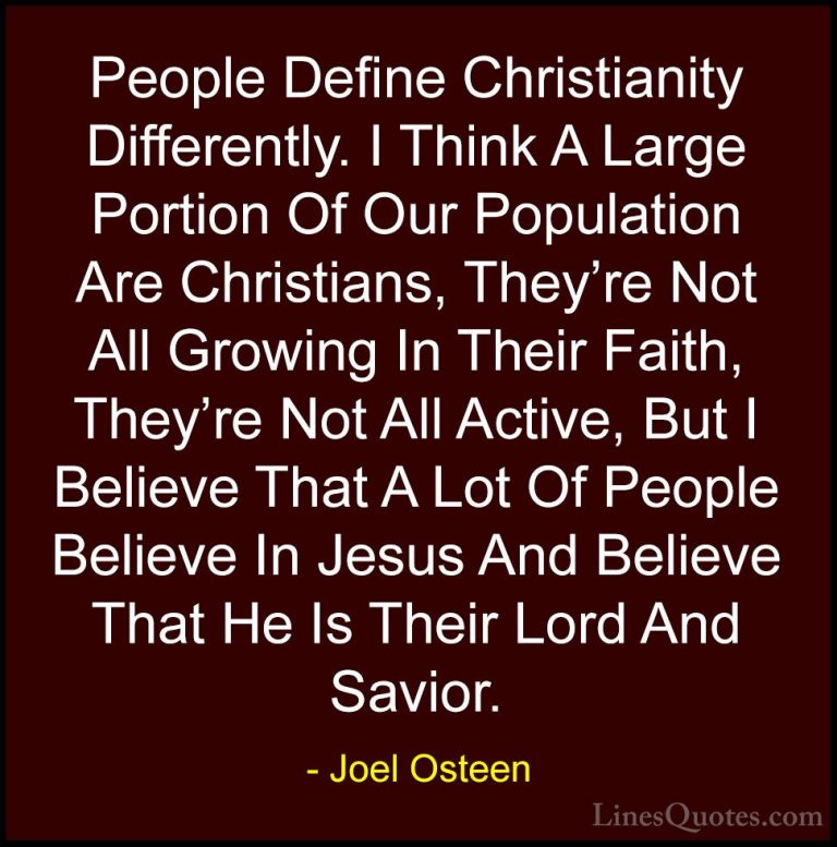 Joel Osteen Quotes (170) - People Define Christianity Differently... - QuotesPeople Define Christianity Differently. I Think A Large Portion Of Our Population Are Christians, They're Not All Growing In Their Faith, They're Not All Active, But I Believe That A Lot Of People Believe In Jesus And Believe That He Is Their Lord And Savior.