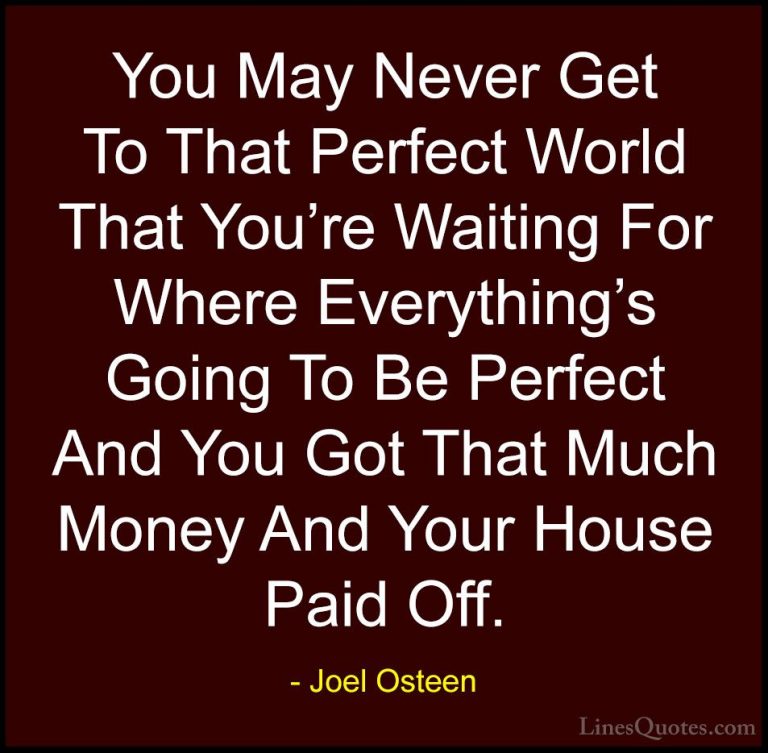 Joel Osteen Quotes (172) - You May Never Get To That Perfect Worl... - QuotesYou May Never Get To That Perfect World That You're Waiting For Where Everything's Going To Be Perfect And You Got That Much Money And Your House Paid Off.