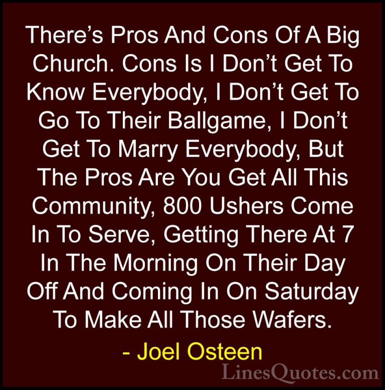Joel Osteen Quotes (176) - There's Pros And Cons Of A Big Church.... - QuotesThere's Pros And Cons Of A Big Church. Cons Is I Don't Get To Know Everybody, I Don't Get To Go To Their Ballgame, I Don't Get To Marry Everybody, But The Pros Are You Get All This Community, 800 Ushers Come In To Serve, Getting There At 7 In The Morning On Their Day Off And Coming In On Saturday To Make All Those Wafers.